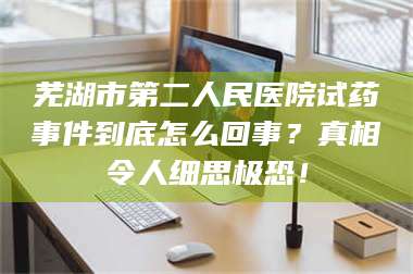 南安芜湖市第二人民医院试药事件到底怎么回事？真相令人细思极恐！ 第1张