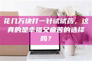 南安花几万块打一针试试药，这真的是幸福又痛苦的选择吗？ 第1张