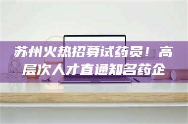 南安苏州火热招募试药员！高层次人才直通知名药企 第1张