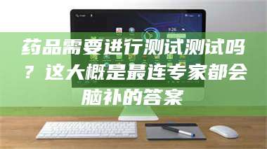 南安药品需要进行测试测试吗？这大概是最连专家都会脑补的答案 第1张