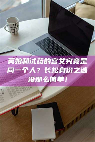 南安莫娘和试药的宫女究竟是同一个人？长松身份之谜没那么简单！ 第1张