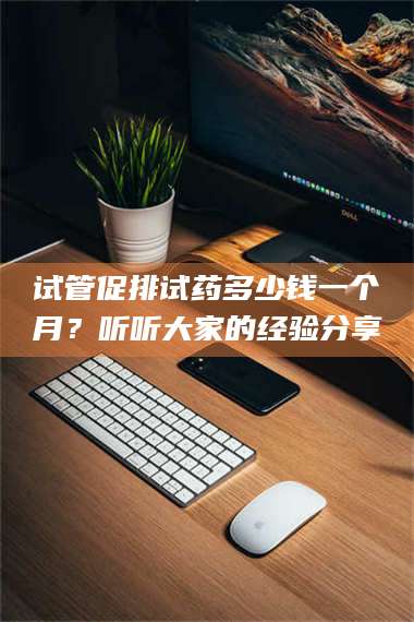 南安试管促排试药多少钱一个月？听听大家的经验分享 第1张