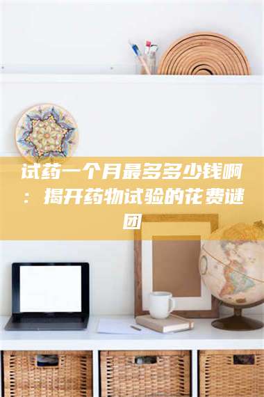 南安试药一个月最多多少钱啊：揭开药物试验的花费谜团 第1张