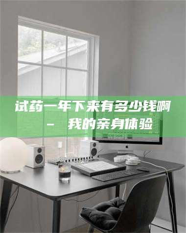 南安试药一年下来有多少钱啊 – 我的亲身体验 第1张