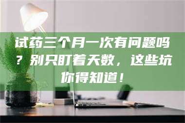 南安试药三个月一次有问题吗？别只盯着天数，这些坑你得知道！ 第1张