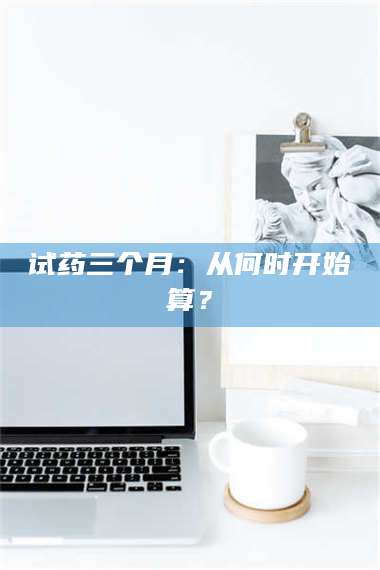 南安试药三个月：从何时开始算？ 第1张