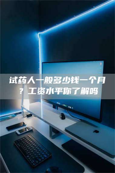 南安试药人一般多少钱一个月？工资水平你了解吗 第1张