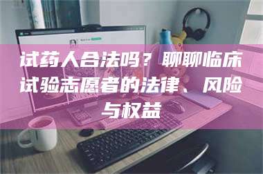 南安试药人合法吗？聊聊临床试验志愿者的法律、风险与权益 第1张