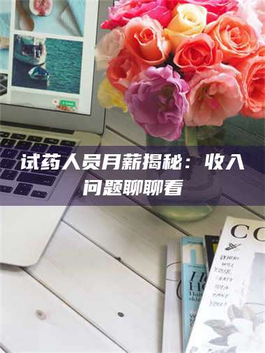 南安试药人员月薪揭秘：收入问题聊聊看 第1张