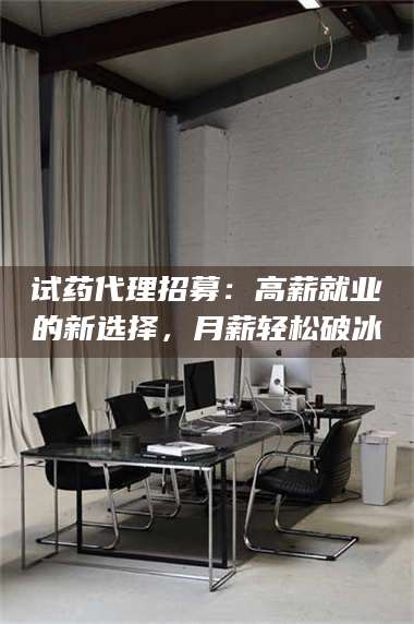 南安试药代理招募：高薪就业的新选择，月薪轻松破冰 第1张