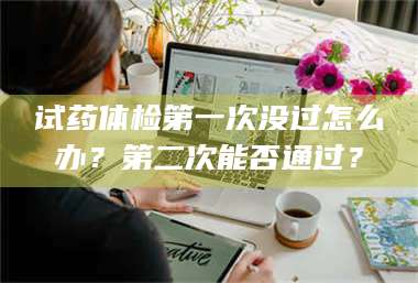 南安试药体检第一次没过怎么办？第二次能否通过？ 第1张