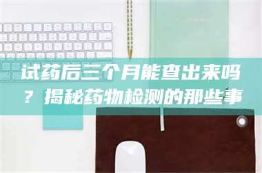 南安试药后三个月能查出来吗？揭秘药物检测的那些事 第1张