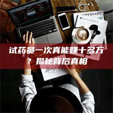 南安试药员一次真能赚十多万？揭秘背后真相 第1张