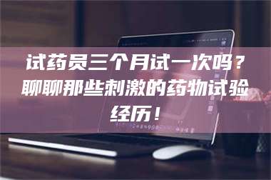 南安试药员三个月试一次吗？聊聊那些刺激的药物试验经历！ 第1张