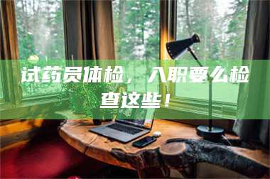 南安试药员体检，入职要么检查这些！ 第1张