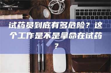 南安试药员到底有多危险？这个工作是不是拿命在试药？ 第1张