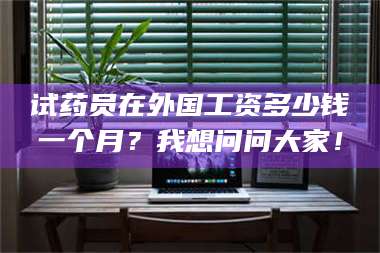 南安试药员在外国工资多少钱一个月？我想问问大家！ 第1张