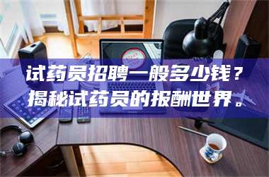 南安试药员招聘一般多少钱？揭秘试药员的报酬世界。 第1张