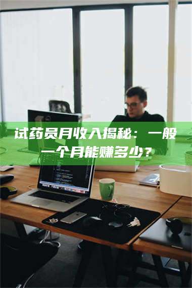 南安试药员月收入揭秘：一般一个月能赚多少？ 第1张