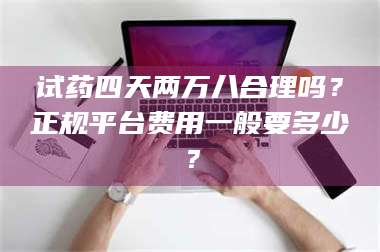 南安试药四天两万八合理吗？正规平台费用一般要多少？ 第1张