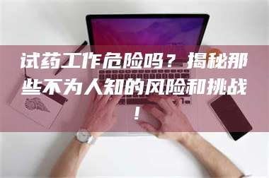 南安试药工作危险吗？揭秘那些不为人知的风险和挑战！ 第1张