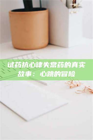 南安试药抗心律失常药的真实故事：心跳的冒险 第1张