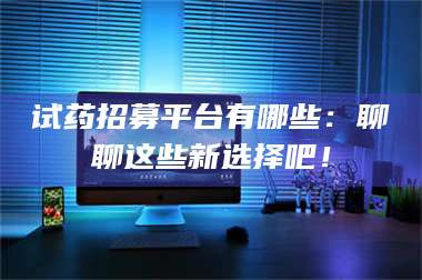 南安试药招募平台有哪些：聊聊这些新选择吧！ 第1张