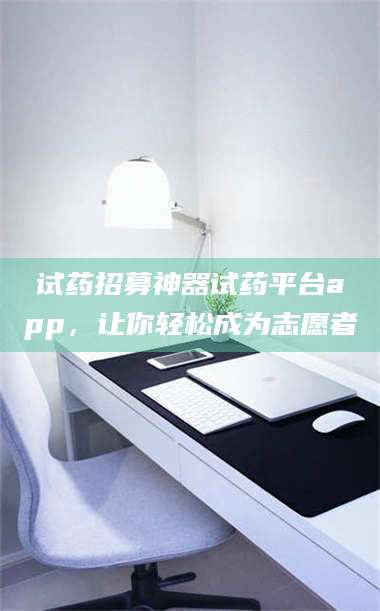 南安试药招募神器试药平台app，让你轻松成为志愿者 第1张