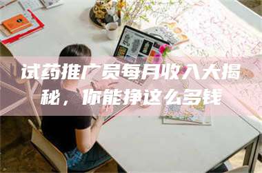 南安试药推广员每月收入大揭秘，你能挣这么多钱 第1张