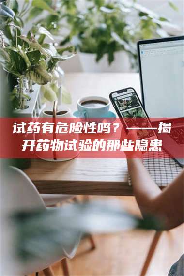 南安试药有危险性吗？——揭开药物试验的那些隐患 第1张