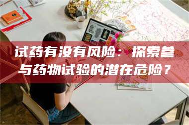 南安试药有没有风险：探索参与药物试验的潜在危险？ 第1张