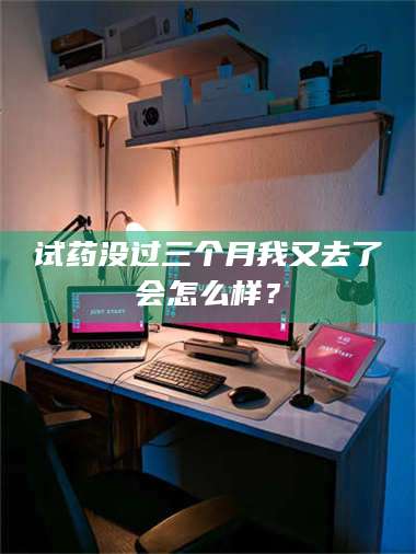 南安试药没过三个月我又去了会怎么样？ 第1张