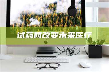 南安试药网改变未来医疗 第1张