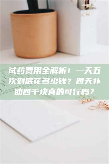 南安试药费用全解析！一天五次到底花多少钱？四天补助四千块真的可行吗？ 第1张