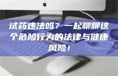 南安试药违法吗？一起聊聊这个危险行为的法律与健康风险！ 第1张