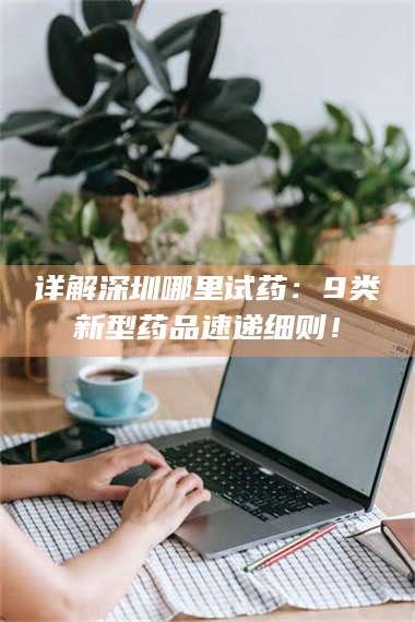 南安详解深圳哪里试药:9类新型药品速递细则! 第1张 南安详解深圳哪里试药:9类新型药品速递细则! 第1张