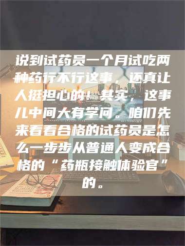 南安说到试药员一个月试吃两种药行不行这事,还真让人挺担心的!其实,这事儿中间大有学问。咱们先来看看合格的试药员是怎么一步步从普通人变成合格的“药瓶接触体验官”的。 第1张 南安说到试药员一个月试吃两种药行不行这事,还真让人挺担心的!其实,这事儿中间大有学问。咱们先来看看合格的试药员是怎么一步步从普通人变成合格的“药瓶接触体验官”的。 第1张