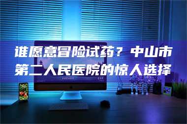 南安谁愿意冒险试药？中山市第二人民医院的惊人选择 第1张