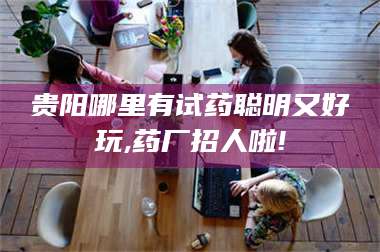 南安贵阳哪里有试药聪明又好玩,药厂招人啦! 第1张 南安贵阳哪里有试药聪明又好玩,药厂招人啦! 第1张