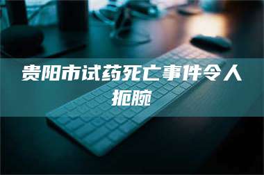 南安贵阳市试药死亡事件令人扼腕 第1张