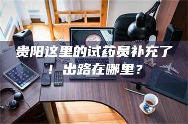 南安贵阳这里的试药员补充了!出路在哪里? 第1张 南安贵阳这里的试药员补充了!出路在哪里? 第1张