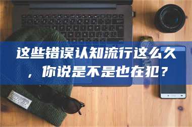 南安这些错误认知流行这么久，你说是不是也在犯？ 第1张