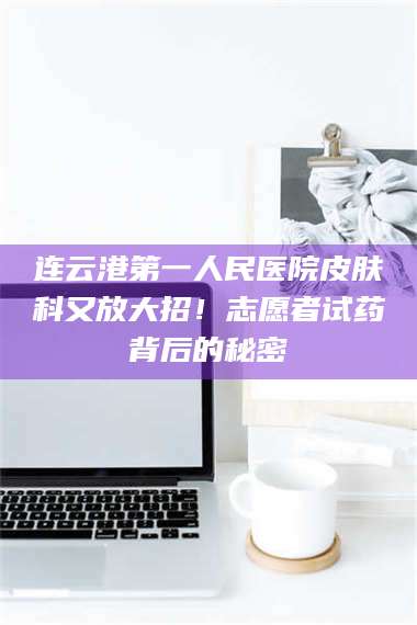 南安连云港第一人民医院皮肤科又放大招！志愿者试药背后的秘密 第1张