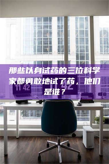 南安那些以身试药的三位科学家都勇敢地试了药，他们是谁？ 第1张