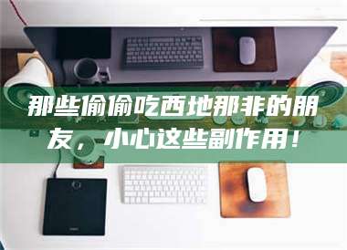 南安那些偷偷吃西地那非的朋友，小心这些副作用！ 第1张