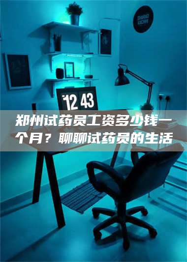 南安郑州试药员工资多少钱一个月？聊聊试药员的生活 第1张