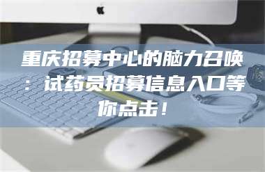 南安重庆招募中心的脑力召唤：试药员招募信息入口等你点击！ 第1张