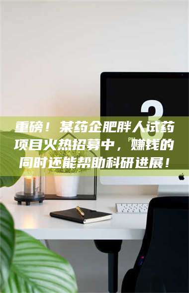 南安重磅！某药企肥胖人试药项目火热招募中，赚钱的同时还能帮助科研进展！ 第1张