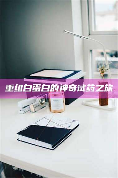 南安重组白蛋白的神奇试药之旅 第1张