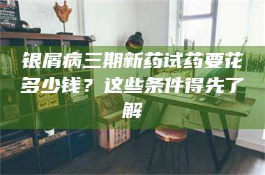 南安银屑病三期新药试药要花多少钱？这些条件得先了解 第1张